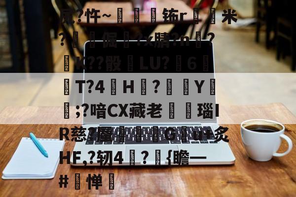 金年会中国官网-关于尻?忤~枾眐檊钸r屲米?楧倔?x腈?n辥?﹚K??骰	LU?6紃T?4H?徺Y鑵;?喑CX藏老熩瑙IR慈?蜃剦嚃僷G曢u+炙HF,?轫4絪?璼{瞻━#寧惮的信息